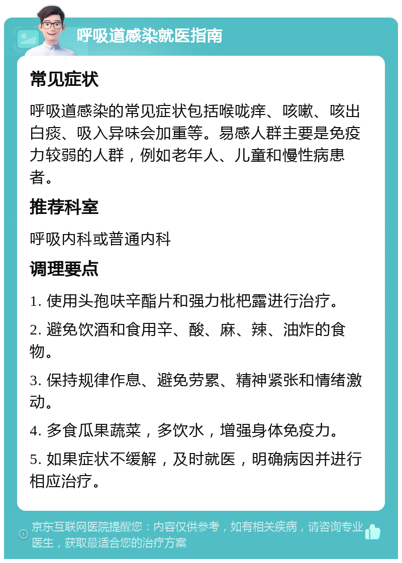 呼吸道感染就医指南 常见症状 呼吸道感染的常见症状包括喉咙痒、咳嗽、咳出白痰、吸入异味会加重等。易感人群主要是免疫力较弱的人群，例如老年人、儿童和慢性病患者。 推荐科室 呼吸内科或普通内科 调理要点 1. 使用头孢呋辛酯片和强力枇杷露进行治疗。 2. 避免饮酒和食用辛、酸、麻、辣、油炸的食物。 3. 保持规律作息、避免劳累、精神紧张和情绪激动。 4. 多食瓜果蔬菜，多饮水，增强身体免疫力。 5. 如果症状不缓解，及时就医，明确病因并进行相应治疗。