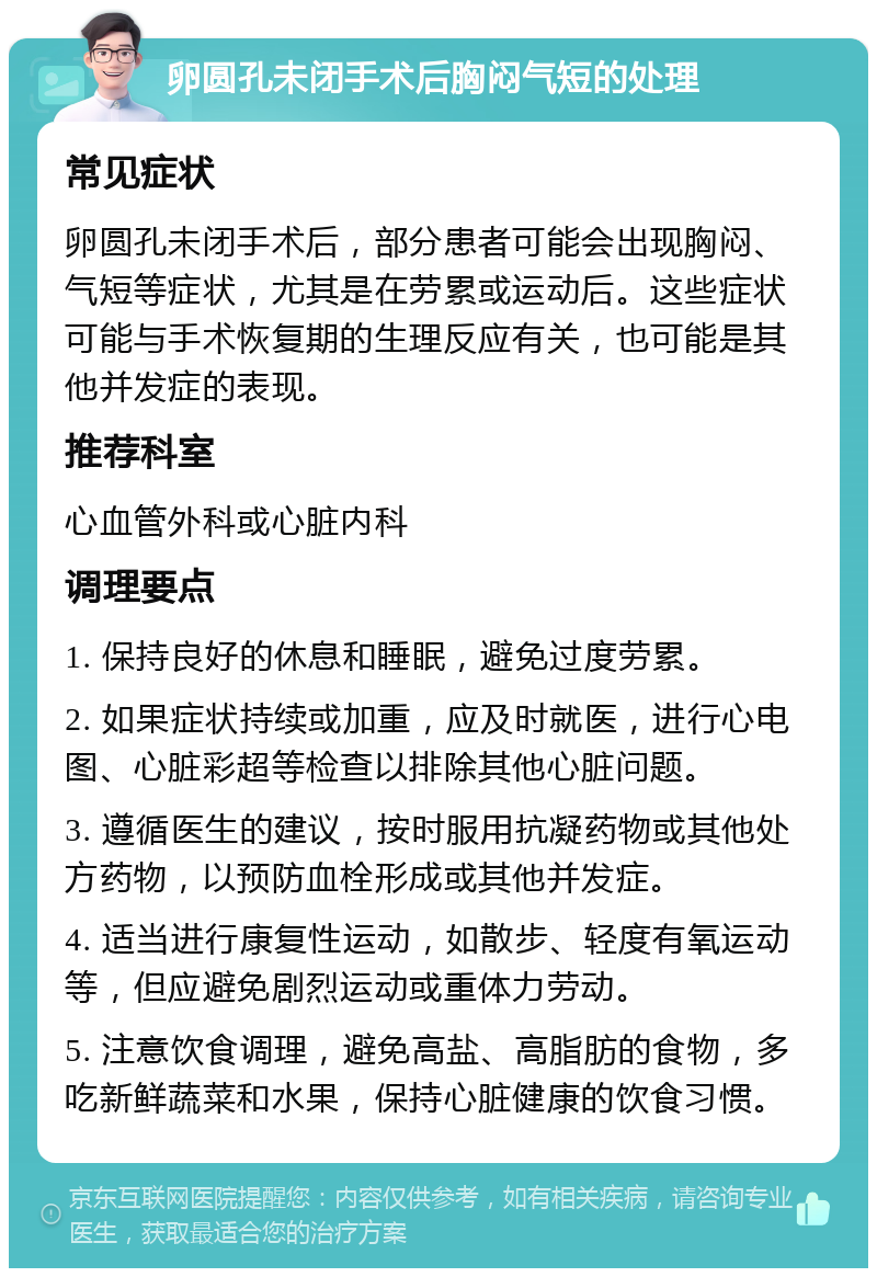 卵圆孔未闭手术后胸闷气短的处理 常见症状 卵圆孔未闭手术后，部分患者可能会出现胸闷、气短等症状，尤其是在劳累或运动后。这些症状可能与手术恢复期的生理反应有关，也可能是其他并发症的表现。 推荐科室 心血管外科或心脏内科 调理要点 1. 保持良好的休息和睡眠，避免过度劳累。 2. 如果症状持续或加重，应及时就医，进行心电图、心脏彩超等检查以排除其他心脏问题。 3. 遵循医生的建议，按时服用抗凝药物或其他处方药物，以预防血栓形成或其他并发症。 4. 适当进行康复性运动，如散步、轻度有氧运动等，但应避免剧烈运动或重体力劳动。 5. 注意饮食调理，避免高盐、高脂肪的食物，多吃新鲜蔬菜和水果，保持心脏健康的饮食习惯。