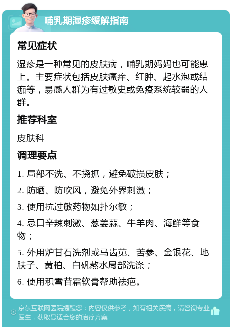 哺乳期湿疹缓解指南 常见症状 湿疹是一种常见的皮肤病，哺乳期妈妈也可能患上。主要症状包括皮肤瘙痒、红肿、起水泡或结痂等，易感人群为有过敏史或免疫系统较弱的人群。 推荐科室 皮肤科 调理要点 1. 局部不洗、不挠抓，避免破损皮肤； 2. 防晒、防吹风，避免外界刺激； 3. 使用抗过敏药物如扑尔敏； 4. 忌口辛辣刺激、葱姜蒜、牛羊肉、海鲜等食物； 5. 外用炉甘石洗剂或马齿苋、苦参、金银花、地肤子、黄柏、白矾熬水局部洗涤； 6. 使用积雪苷霜软膏帮助祛疤。