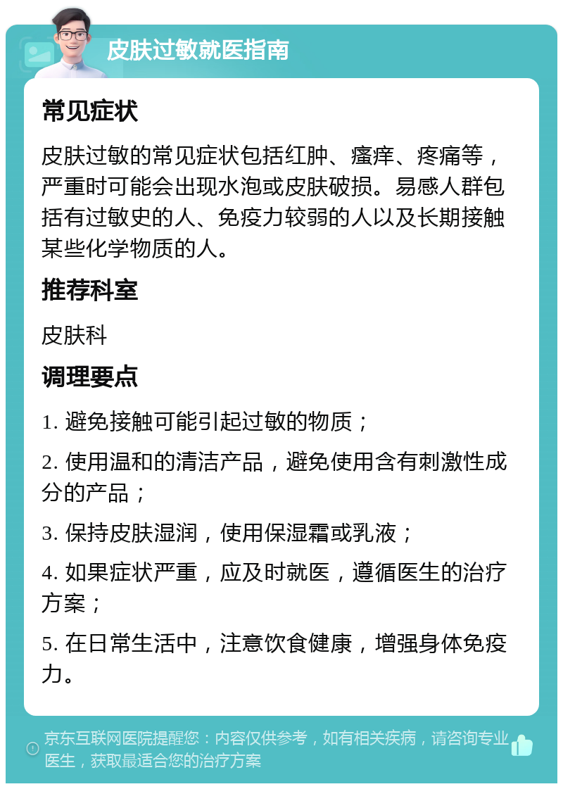 皮肤过敏就医指南 常见症状 皮肤过敏的常见症状包括红肿、瘙痒、疼痛等，严重时可能会出现水泡或皮肤破损。易感人群包括有过敏史的人、免疫力较弱的人以及长期接触某些化学物质的人。 推荐科室 皮肤科 调理要点 1. 避免接触可能引起过敏的物质； 2. 使用温和的清洁产品，避免使用含有刺激性成分的产品； 3. 保持皮肤湿润，使用保湿霜或乳液； 4. 如果症状严重，应及时就医，遵循医生的治疗方案； 5. 在日常生活中，注意饮食健康，增强身体免疫力。