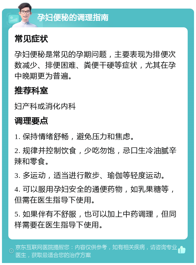 孕妇便秘的调理指南 常见症状 孕妇便秘是常见的孕期问题，主要表现为排便次数减少、排便困难、粪便干硬等症状，尤其在孕中晚期更为普遍。 推荐科室 妇产科或消化内科 调理要点 1. 保持情绪舒畅，避免压力和焦虑。 2. 规律并控制饮食，少吃勿饱，忌口生冷油腻辛辣和零食。 3. 多运动，适当进行散步、瑜伽等轻度运动。 4. 可以服用孕妇安全的通便药物，如乳果糖等，但需在医生指导下使用。 5. 如果伴有不舒服，也可以加上中药调理，但同样需要在医生指导下使用。