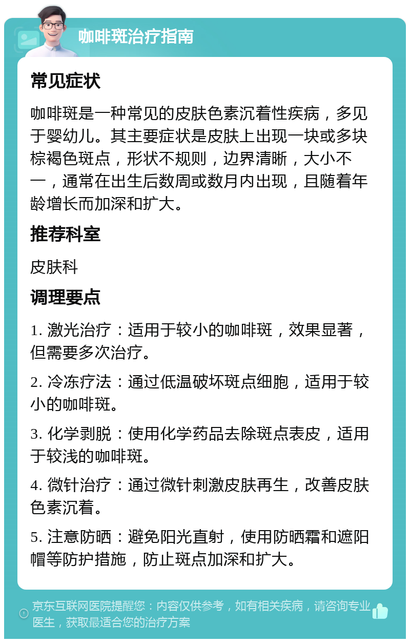 咖啡斑治疗指南 常见症状 咖啡斑是一种常见的皮肤色素沉着性疾病，多见于婴幼儿。其主要症状是皮肤上出现一块或多块棕褐色斑点，形状不规则，边界清晰，大小不一，通常在出生后数周或数月内出现，且随着年龄增长而加深和扩大。 推荐科室 皮肤科 调理要点 1. 激光治疗：适用于较小的咖啡斑，效果显著，但需要多次治疗。 2. 冷冻疗法：通过低温破坏斑点细胞，适用于较小的咖啡斑。 3. 化学剥脱：使用化学药品去除斑点表皮，适用于较浅的咖啡斑。 4. 微针治疗：通过微针刺激皮肤再生，改善皮肤色素沉着。 5. 注意防晒：避免阳光直射，使用防晒霜和遮阳帽等防护措施，防止斑点加深和扩大。