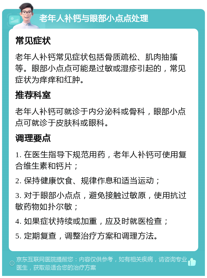 老年人补钙与眼部小点点处理 常见症状 老年人补钙常见症状包括骨质疏松、肌肉抽搐等。眼部小点点可能是过敏或湿疹引起的，常见症状为痒痒和红肿。 推荐科室 老年人补钙可就诊于内分泌科或骨科，眼部小点点可就诊于皮肤科或眼科。 调理要点 1. 在医生指导下规范用药，老年人补钙可使用复合维生素和钙片； 2. 保持健康饮食、规律作息和适当运动； 3. 对于眼部小点点，避免接触过敏原，使用抗过敏药物如扑尔敏； 4. 如果症状持续或加重，应及时就医检查； 5. 定期复查，调整治疗方案和调理方法。