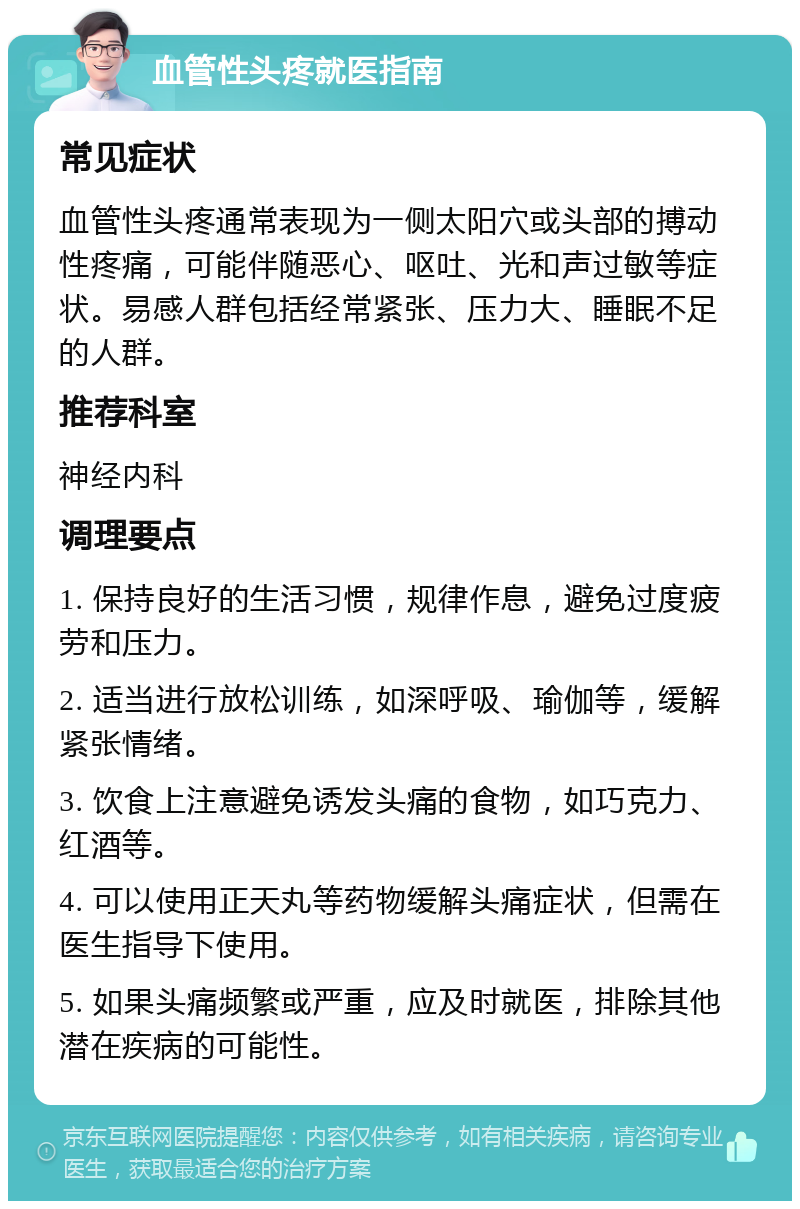 血管性头疼就医指南 常见症状 血管性头疼通常表现为一侧太阳穴或头部的搏动性疼痛，可能伴随恶心、呕吐、光和声过敏等症状。易感人群包括经常紧张、压力大、睡眠不足的人群。 推荐科室 神经内科 调理要点 1. 保持良好的生活习惯，规律作息，避免过度疲劳和压力。 2. 适当进行放松训练，如深呼吸、瑜伽等，缓解紧张情绪。 3. 饮食上注意避免诱发头痛的食物，如巧克力、红酒等。 4. 可以使用正天丸等药物缓解头痛症状，但需在医生指导下使用。 5. 如果头痛频繁或严重，应及时就医，排除其他潜在疾病的可能性。