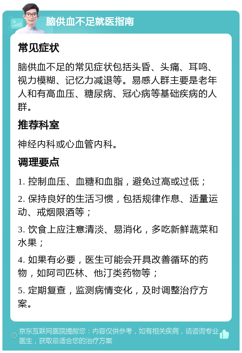 脑供血不足就医指南 常见症状 脑供血不足的常见症状包括头昏、头痛、耳鸣、视力模糊、记忆力减退等。易感人群主要是老年人和有高血压、糖尿病、冠心病等基础疾病的人群。 推荐科室 神经内科或心血管内科。 调理要点 1. 控制血压、血糖和血脂，避免过高或过低； 2. 保持良好的生活习惯，包括规律作息、适量运动、戒烟限酒等； 3. 饮食上应注意清淡、易消化，多吃新鲜蔬菜和水果； 4. 如果有必要，医生可能会开具改善循环的药物，如阿司匹林、他汀类药物等； 5. 定期复查，监测病情变化，及时调整治疗方案。