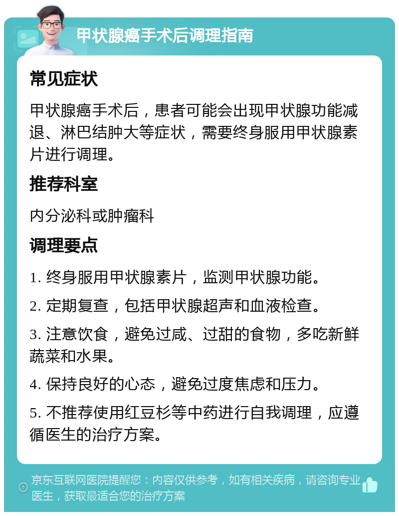 甲状腺癌手术后调理指南 常见症状 甲状腺癌手术后，患者可能会出现甲状腺功能减退、淋巴结肿大等症状，需要终身服用甲状腺素片进行调理。 推荐科室 内分泌科或肿瘤科 调理要点 1. 终身服用甲状腺素片，监测甲状腺功能。 2. 定期复查，包括甲状腺超声和血液检查。 3. 注意饮食，避免过咸、过甜的食物，多吃新鲜蔬菜和水果。 4. 保持良好的心态，避免过度焦虑和压力。 5. 不推荐使用红豆杉等中药进行自我调理，应遵循医生的治疗方案。