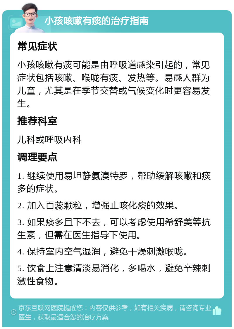 小孩咳嗽有痰的治疗指南 常见症状 小孩咳嗽有痰可能是由呼吸道感染引起的，常见症状包括咳嗽、喉咙有痰、发热等。易感人群为儿童，尤其是在季节交替或气候变化时更容易发生。 推荐科室 儿科或呼吸内科 调理要点 1. 继续使用易坦静氨溴特罗，帮助缓解咳嗽和痰多的症状。 2. 加入百蕊颗粒，增强止咳化痰的效果。 3. 如果痰多且下不去，可以考虑使用希舒美等抗生素，但需在医生指导下使用。 4. 保持室内空气湿润，避免干燥刺激喉咙。 5. 饮食上注意清淡易消化，多喝水，避免辛辣刺激性食物。