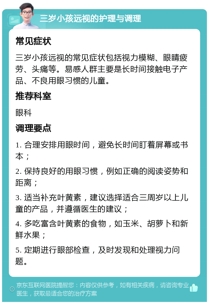 三岁小孩远视的护理与调理 常见症状 三岁小孩远视的常见症状包括视力模糊、眼睛疲劳、头痛等。易感人群主要是长时间接触电子产品、不良用眼习惯的儿童。 推荐科室 眼科 调理要点 1. 合理安排用眼时间，避免长时间盯着屏幕或书本； 2. 保持良好的用眼习惯，例如正确的阅读姿势和距离； 3. 适当补充叶黄素，建议选择适合三周岁以上儿童的产品，并遵循医生的建议； 4. 多吃富含叶黄素的食物，如玉米、胡萝卜和新鲜水果； 5. 定期进行眼部检查，及时发现和处理视力问题。