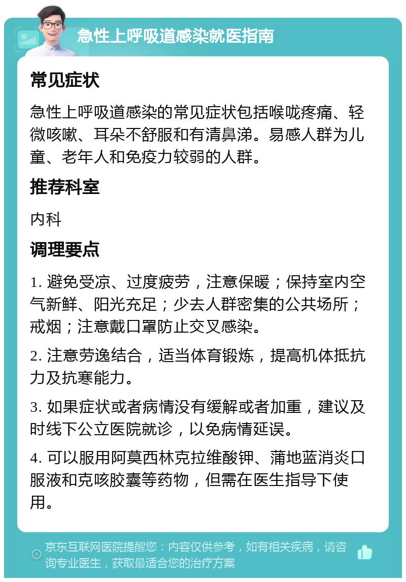 急性上呼吸道感染就医指南 常见症状 急性上呼吸道感染的常见症状包括喉咙疼痛、轻微咳嗽、耳朵不舒服和有清鼻涕。易感人群为儿童、老年人和免疫力较弱的人群。 推荐科室 内科 调理要点 1. 避免受凉、过度疲劳，注意保暖；保持室内空气新鲜、阳光充足；少去人群密集的公共场所；戒烟；注意戴口罩防止交叉感染。 2. 注意劳逸结合，适当体育锻炼，提高机体抵抗力及抗寒能力。 3. 如果症状或者病情没有缓解或者加重，建议及时线下公立医院就诊，以免病情延误。 4. 可以服用阿莫西林克拉维酸钾、蒲地蓝消炎口服液和克咳胶囊等药物，但需在医生指导下使用。