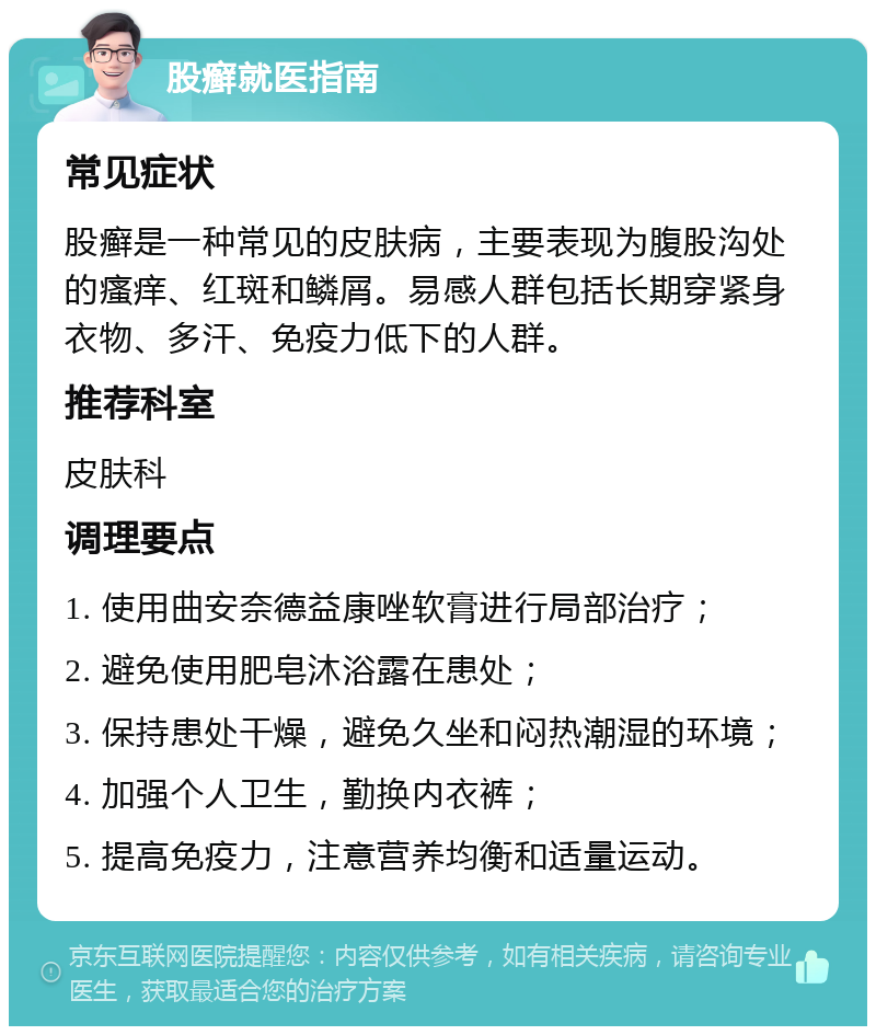 股癣就医指南 常见症状 股癣是一种常见的皮肤病，主要表现为腹股沟处的瘙痒、红斑和鳞屑。易感人群包括长期穿紧身衣物、多汗、免疫力低下的人群。 推荐科室 皮肤科 调理要点 1. 使用曲安奈德益康唑软膏进行局部治疗； 2. 避免使用肥皂沐浴露在患处； 3. 保持患处干燥，避免久坐和闷热潮湿的环境； 4. 加强个人卫生，勤换内衣裤； 5. 提高免疫力，注意营养均衡和适量运动。