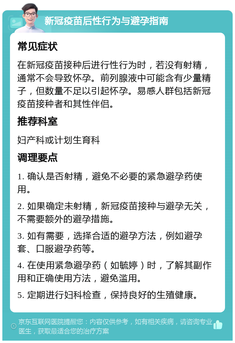 新冠疫苗后性行为与避孕指南 常见症状 在新冠疫苗接种后进行性行为时，若没有射精，通常不会导致怀孕。前列腺液中可能含有少量精子，但数量不足以引起怀孕。易感人群包括新冠疫苗接种者和其性伴侣。 推荐科室 妇产科或计划生育科 调理要点 1. 确认是否射精，避免不必要的紧急避孕药使用。 2. 如果确定未射精，新冠疫苗接种与避孕无关，不需要额外的避孕措施。 3. 如有需要，选择合适的避孕方法，例如避孕套、口服避孕药等。 4. 在使用紧急避孕药（如毓婷）时，了解其副作用和正确使用方法，避免滥用。 5. 定期进行妇科检查，保持良好的生殖健康。