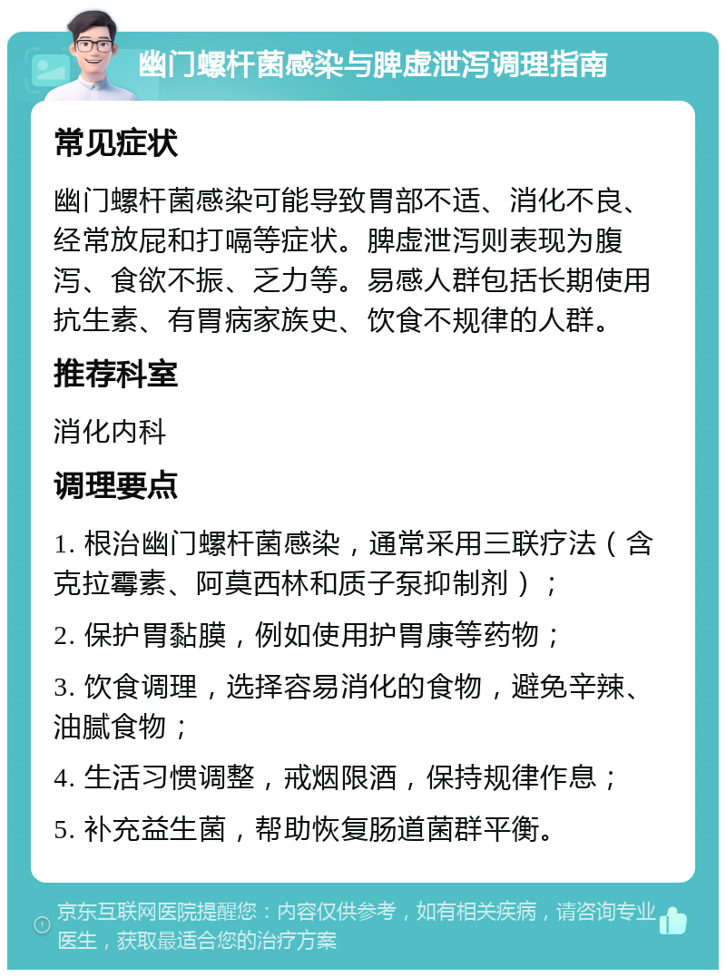 幽门螺杆菌感染与脾虚泄泻调理指南 常见症状 幽门螺杆菌感染可能导致胃部不适、消化不良、经常放屁和打嗝等症状。脾虚泄泻则表现为腹泻、食欲不振、乏力等。易感人群包括长期使用抗生素、有胃病家族史、饮食不规律的人群。 推荐科室 消化内科 调理要点 1. 根治幽门螺杆菌感染，通常采用三联疗法（含克拉霉素、阿莫西林和质子泵抑制剂）； 2. 保护胃黏膜，例如使用护胃康等药物； 3. 饮食调理，选择容易消化的食物，避免辛辣、油腻食物； 4. 生活习惯调整，戒烟限酒，保持规律作息； 5. 补充益生菌，帮助恢复肠道菌群平衡。