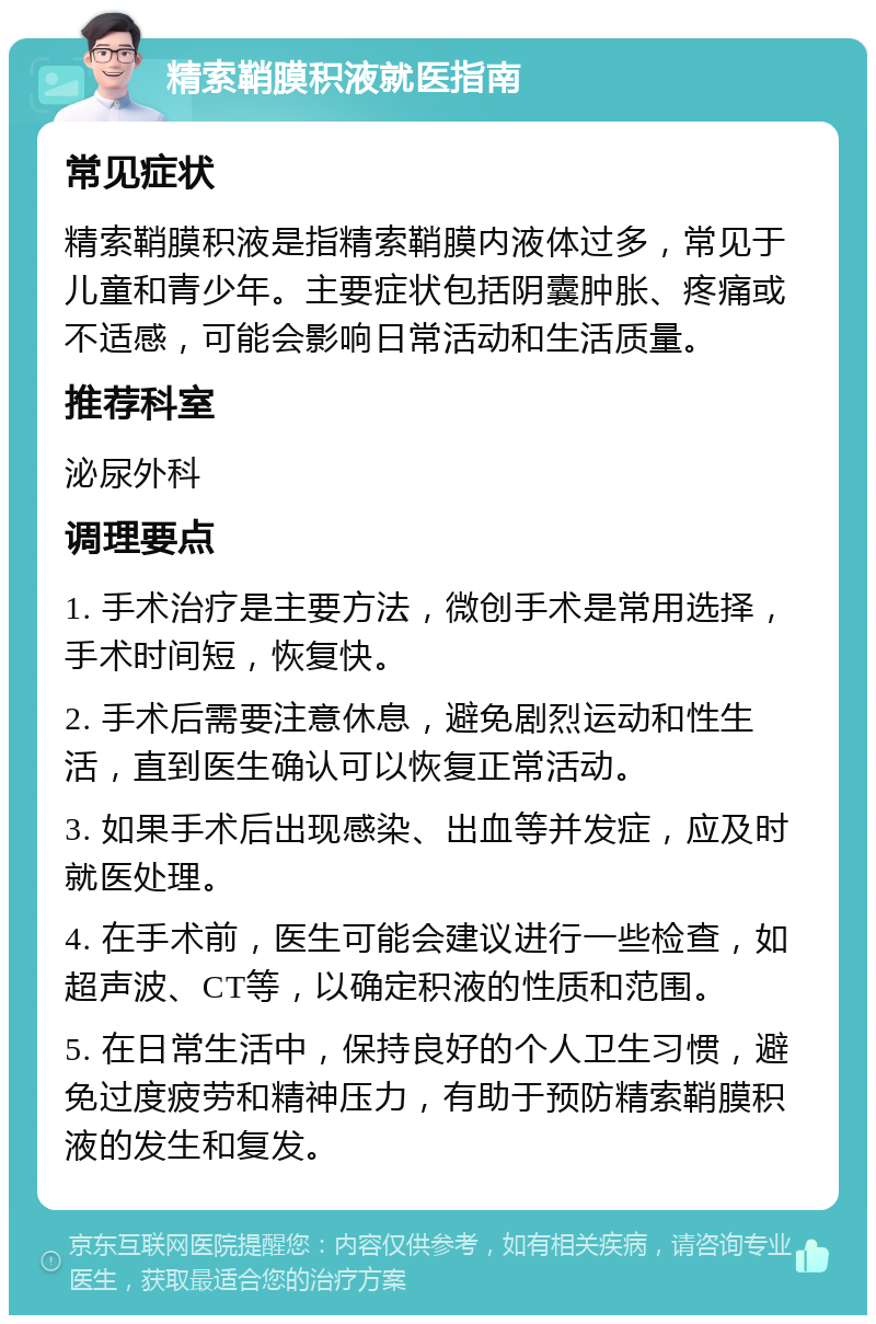 精索鞘膜积液就医指南 常见症状 精索鞘膜积液是指精索鞘膜内液体过多，常见于儿童和青少年。主要症状包括阴囊肿胀、疼痛或不适感，可能会影响日常活动和生活质量。 推荐科室 泌尿外科 调理要点 1. 手术治疗是主要方法，微创手术是常用选择，手术时间短，恢复快。 2. 手术后需要注意休息，避免剧烈运动和性生活，直到医生确认可以恢复正常活动。 3. 如果手术后出现感染、出血等并发症，应及时就医处理。 4. 在手术前，医生可能会建议进行一些检查，如超声波、CT等，以确定积液的性质和范围。 5. 在日常生活中，保持良好的个人卫生习惯，避免过度疲劳和精神压力，有助于预防精索鞘膜积液的发生和复发。