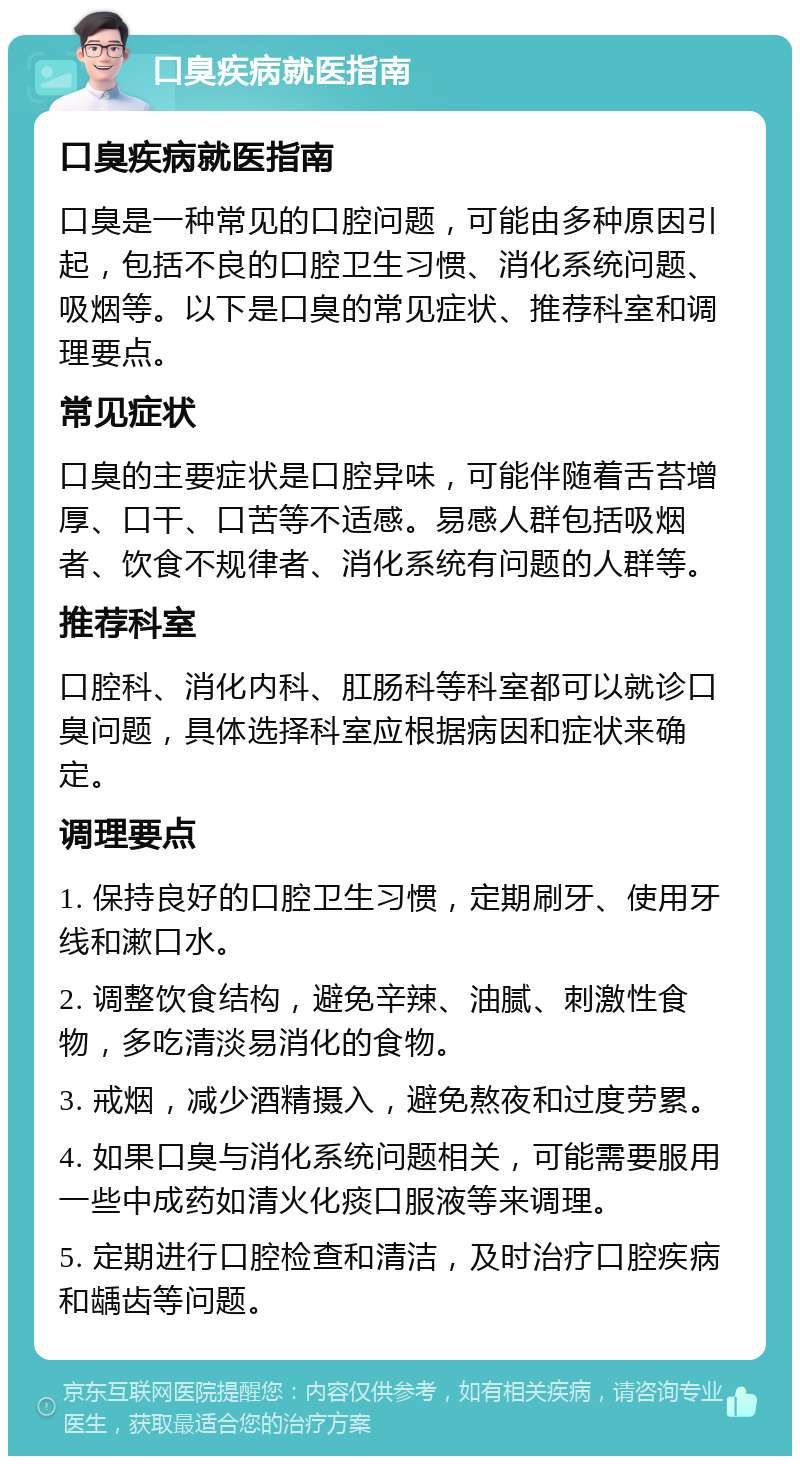 口臭疾病就医指南 口臭疾病就医指南 口臭是一种常见的口腔问题，可能由多种原因引起，包括不良的口腔卫生习惯、消化系统问题、吸烟等。以下是口臭的常见症状、推荐科室和调理要点。 常见症状 口臭的主要症状是口腔异味，可能伴随着舌苔增厚、口干、口苦等不适感。易感人群包括吸烟者、饮食不规律者、消化系统有问题的人群等。 推荐科室 口腔科、消化内科、肛肠科等科室都可以就诊口臭问题，具体选择科室应根据病因和症状来确定。 调理要点 1. 保持良好的口腔卫生习惯，定期刷牙、使用牙线和漱口水。 2. 调整饮食结构，避免辛辣、油腻、刺激性食物，多吃清淡易消化的食物。 3. 戒烟，减少酒精摄入，避免熬夜和过度劳累。 4. 如果口臭与消化系统问题相关，可能需要服用一些中成药如清火化痰口服液等来调理。 5. 定期进行口腔检查和清洁，及时治疗口腔疾病和龋齿等问题。