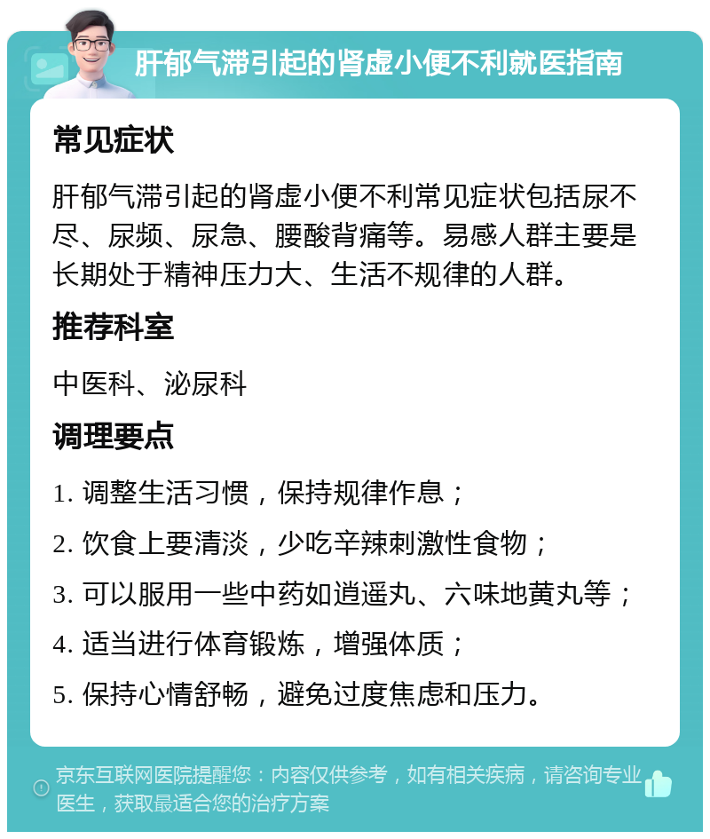 肝郁气滞引起的肾虚小便不利就医指南 常见症状 肝郁气滞引起的肾虚小便不利常见症状包括尿不尽、尿频、尿急、腰酸背痛等。易感人群主要是长期处于精神压力大、生活不规律的人群。 推荐科室 中医科、泌尿科 调理要点 1. 调整生活习惯，保持规律作息； 2. 饮食上要清淡，少吃辛辣刺激性食物； 3. 可以服用一些中药如逍遥丸、六味地黄丸等； 4. 适当进行体育锻炼，增强体质； 5. 保持心情舒畅，避免过度焦虑和压力。