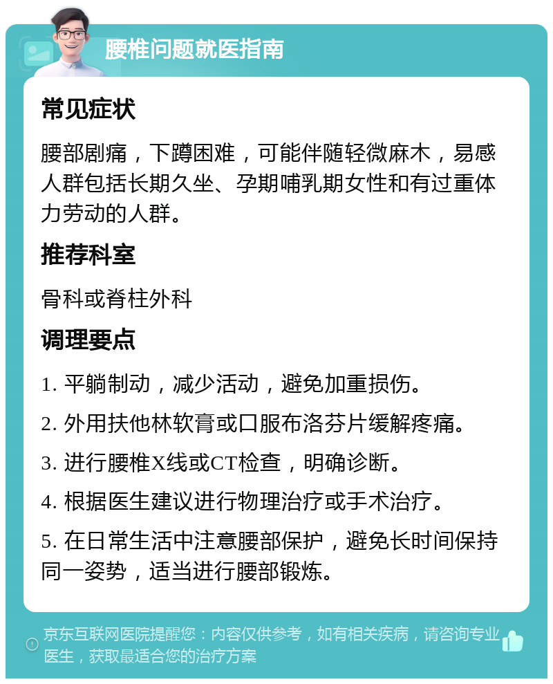 腰椎问题就医指南 常见症状 腰部剧痛，下蹲困难，可能伴随轻微麻木，易感人群包括长期久坐、孕期哺乳期女性和有过重体力劳动的人群。 推荐科室 骨科或脊柱外科 调理要点 1. 平躺制动，减少活动，避免加重损伤。 2. 外用扶他林软膏或口服布洛芬片缓解疼痛。 3. 进行腰椎X线或CT检查，明确诊断。 4. 根据医生建议进行物理治疗或手术治疗。 5. 在日常生活中注意腰部保护，避免长时间保持同一姿势，适当进行腰部锻炼。