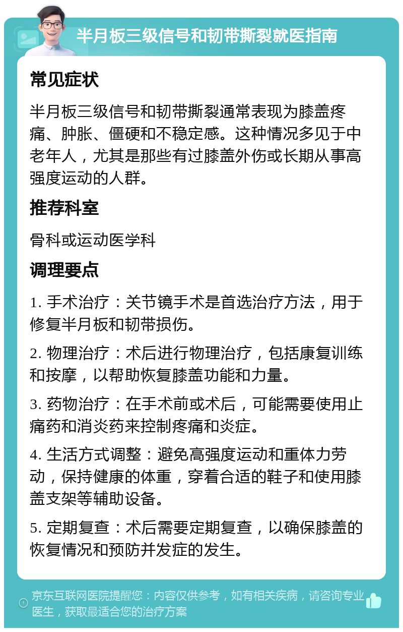 半月板三级信号和韧带撕裂就医指南 常见症状 半月板三级信号和韧带撕裂通常表现为膝盖疼痛、肿胀、僵硬和不稳定感。这种情况多见于中老年人，尤其是那些有过膝盖外伤或长期从事高强度运动的人群。 推荐科室 骨科或运动医学科 调理要点 1. 手术治疗：关节镜手术是首选治疗方法，用于修复半月板和韧带损伤。 2. 物理治疗：术后进行物理治疗，包括康复训练和按摩，以帮助恢复膝盖功能和力量。 3. 药物治疗：在手术前或术后，可能需要使用止痛药和消炎药来控制疼痛和炎症。 4. 生活方式调整：避免高强度运动和重体力劳动，保持健康的体重，穿着合适的鞋子和使用膝盖支架等辅助设备。 5. 定期复查：术后需要定期复查，以确保膝盖的恢复情况和预防并发症的发生。