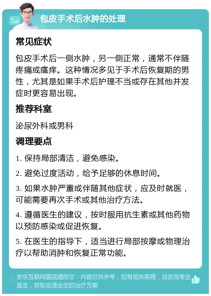 包皮手术后水肿的处理 常见症状 包皮手术后一侧水肿，另一侧正常，通常不伴随疼痛或瘙痒。这种情况多见于手术后恢复期的男性，尤其是如果手术后护理不当或存在其他并发症时更容易出现。 推荐科室 泌尿外科或男科 调理要点 1. 保持局部清洁，避免感染。 2. 避免过度活动，给予足够的休息时间。 3. 如果水肿严重或伴随其他症状，应及时就医，可能需要再次手术或其他治疗方法。 4. 遵循医生的建议，按时服用抗生素或其他药物以预防感染或促进恢复。 5. 在医生的指导下，适当进行局部按摩或物理治疗以帮助消肿和恢复正常功能。