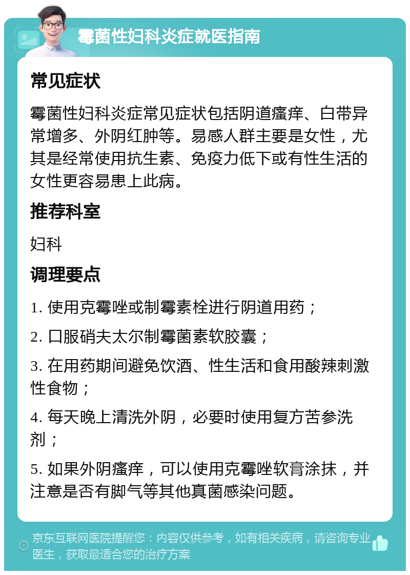 霉菌性妇科炎症就医指南 常见症状 霉菌性妇科炎症常见症状包括阴道瘙痒、白带异常增多、外阴红肿等。易感人群主要是女性，尤其是经常使用抗生素、免疫力低下或有性生活的女性更容易患上此病。 推荐科室 妇科 调理要点 1. 使用克霉唑或制霉素栓进行阴道用药； 2. 口服硝夫太尔制霉菌素软胶囊； 3. 在用药期间避免饮酒、性生活和食用酸辣刺激性食物； 4. 每天晚上清洗外阴，必要时使用复方苦参洗剂； 5. 如果外阴瘙痒，可以使用克霉唑软膏涂抹，并注意是否有脚气等其他真菌感染问题。