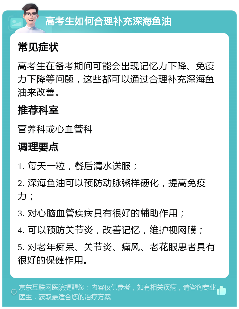 高考生如何合理补充深海鱼油 常见症状 高考生在备考期间可能会出现记忆力下降、免疫力下降等问题，这些都可以通过合理补充深海鱼油来改善。 推荐科室 营养科或心血管科 调理要点 1. 每天一粒，餐后清水送服； 2. 深海鱼油可以预防动脉粥样硬化，提高免疫力； 3. 对心脑血管疾病具有很好的辅助作用； 4. 可以预防关节炎，改善记忆，维护视网膜； 5. 对老年痴呆、关节炎、痛风、老花眼患者具有很好的保健作用。