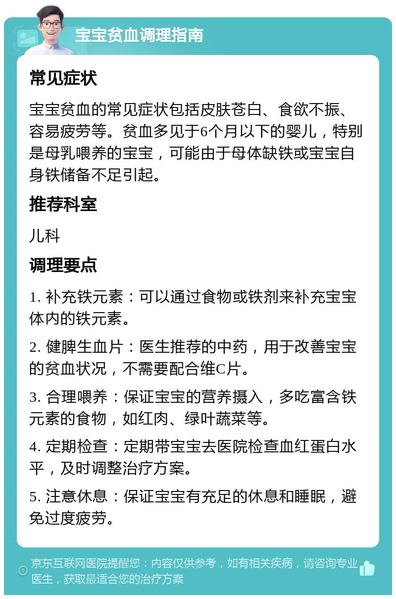 宝宝贫血调理指南 常见症状 宝宝贫血的常见症状包括皮肤苍白、食欲不振、容易疲劳等。贫血多见于6个月以下的婴儿，特别是母乳喂养的宝宝，可能由于母体缺铁或宝宝自身铁储备不足引起。 推荐科室 儿科 调理要点 1. 补充铁元素：可以通过食物或铁剂来补充宝宝体内的铁元素。 2. 健脾生血片：医生推荐的中药，用于改善宝宝的贫血状况，不需要配合维C片。 3. 合理喂养：保证宝宝的营养摄入，多吃富含铁元素的食物，如红肉、绿叶蔬菜等。 4. 定期检查：定期带宝宝去医院检查血红蛋白水平，及时调整治疗方案。 5. 注意休息：保证宝宝有充足的休息和睡眠，避免过度疲劳。