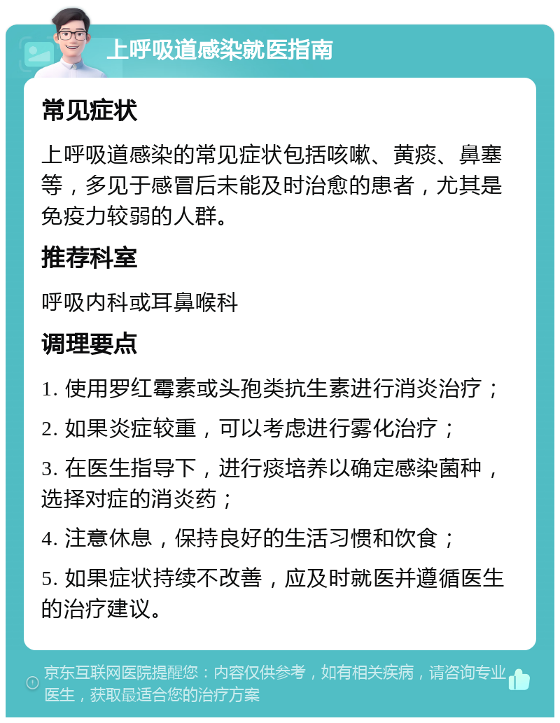 上呼吸道感染就医指南 常见症状 上呼吸道感染的常见症状包括咳嗽、黄痰、鼻塞等，多见于感冒后未能及时治愈的患者，尤其是免疫力较弱的人群。 推荐科室 呼吸内科或耳鼻喉科 调理要点 1. 使用罗红霉素或头孢类抗生素进行消炎治疗； 2. 如果炎症较重，可以考虑进行雾化治疗； 3. 在医生指导下，进行痰培养以确定感染菌种，选择对症的消炎药； 4. 注意休息，保持良好的生活习惯和饮食； 5. 如果症状持续不改善，应及时就医并遵循医生的治疗建议。