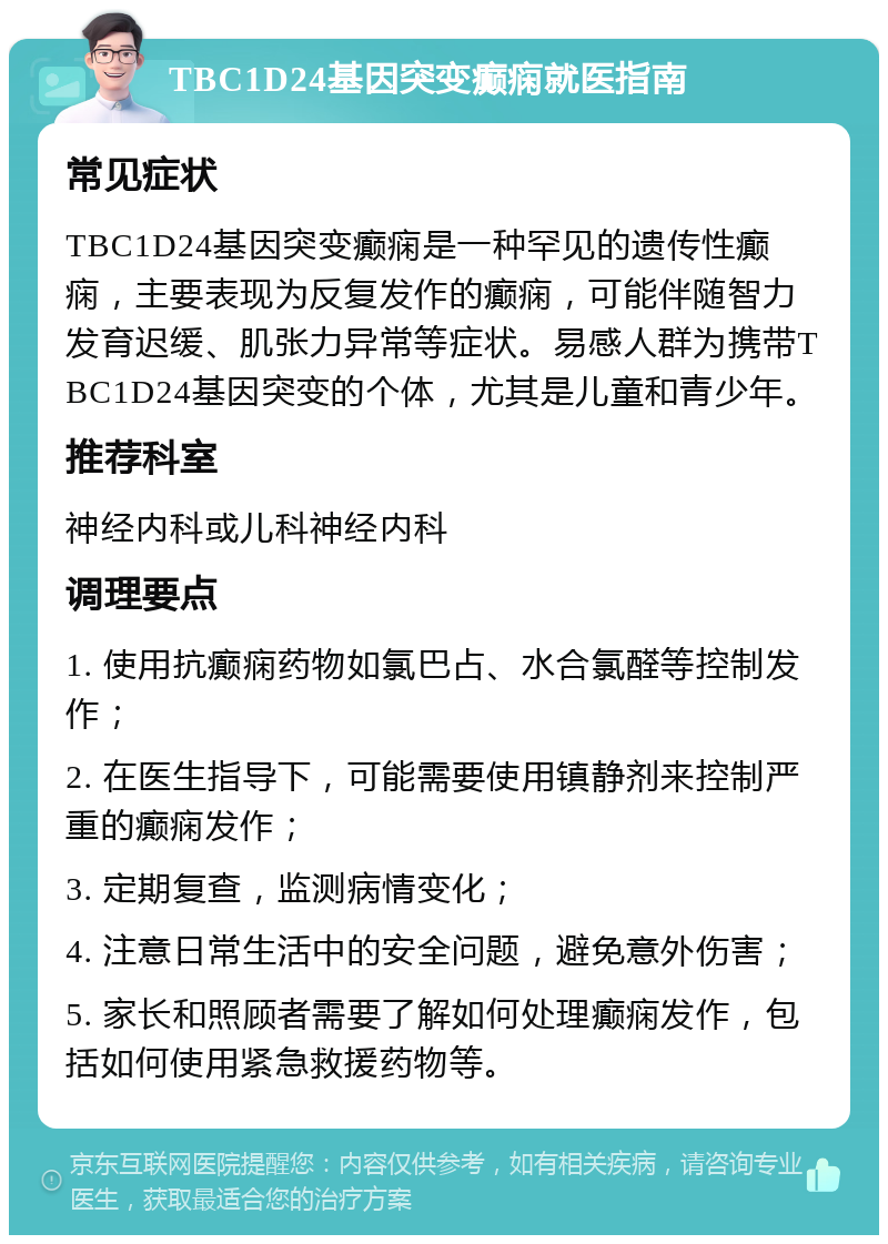 TBC1D24基因突变癫痫就医指南 常见症状 TBC1D24基因突变癫痫是一种罕见的遗传性癫痫，主要表现为反复发作的癫痫，可能伴随智力发育迟缓、肌张力异常等症状。易感人群为携带TBC1D24基因突变的个体，尤其是儿童和青少年。 推荐科室 神经内科或儿科神经内科 调理要点 1. 使用抗癫痫药物如氯巴占、水合氯醛等控制发作； 2. 在医生指导下，可能需要使用镇静剂来控制严重的癫痫发作； 3. 定期复查，监测病情变化； 4. 注意日常生活中的安全问题，避免意外伤害； 5. 家长和照顾者需要了解如何处理癫痫发作，包括如何使用紧急救援药物等。