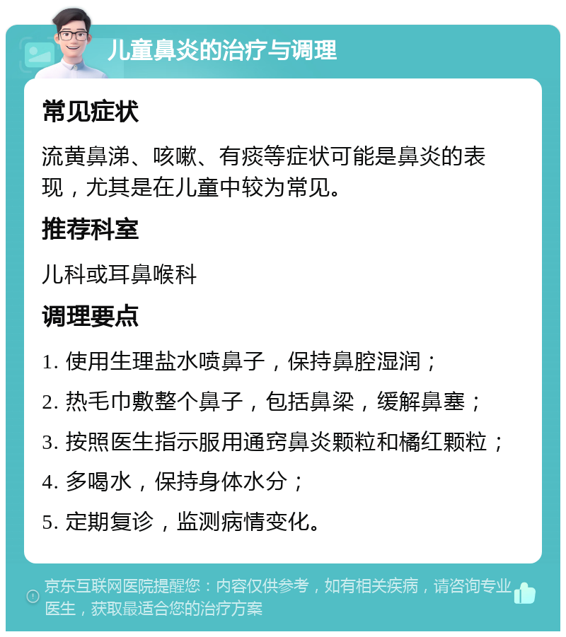 儿童鼻炎的治疗与调理 常见症状 流黄鼻涕、咳嗽、有痰等症状可能是鼻炎的表现，尤其是在儿童中较为常见。 推荐科室 儿科或耳鼻喉科 调理要点 1. 使用生理盐水喷鼻子，保持鼻腔湿润； 2. 热毛巾敷整个鼻子，包括鼻梁，缓解鼻塞； 3. 按照医生指示服用通窍鼻炎颗粒和橘红颗粒； 4. 多喝水，保持身体水分； 5. 定期复诊，监测病情变化。