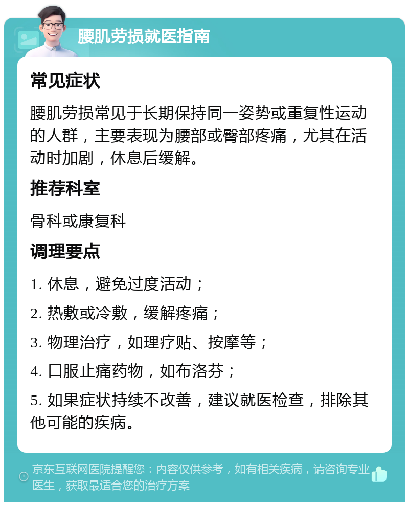 腰肌劳损就医指南 常见症状 腰肌劳损常见于长期保持同一姿势或重复性运动的人群，主要表现为腰部或臀部疼痛，尤其在活动时加剧，休息后缓解。 推荐科室 骨科或康复科 调理要点 1. 休息，避免过度活动； 2. 热敷或冷敷，缓解疼痛； 3. 物理治疗，如理疗贴、按摩等； 4. 口服止痛药物，如布洛芬； 5. 如果症状持续不改善，建议就医检查，排除其他可能的疾病。