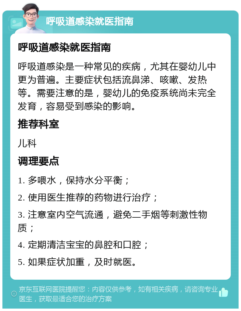 呼吸道感染就医指南 呼吸道感染就医指南 呼吸道感染是一种常见的疾病，尤其在婴幼儿中更为普遍。主要症状包括流鼻涕、咳嗽、发热等。需要注意的是，婴幼儿的免疫系统尚未完全发育，容易受到感染的影响。 推荐科室 儿科 调理要点 1. 多喂水，保持水分平衡； 2. 使用医生推荐的药物进行治疗； 3. 注意室内空气流通，避免二手烟等刺激性物质； 4. 定期清洁宝宝的鼻腔和口腔； 5. 如果症状加重，及时就医。