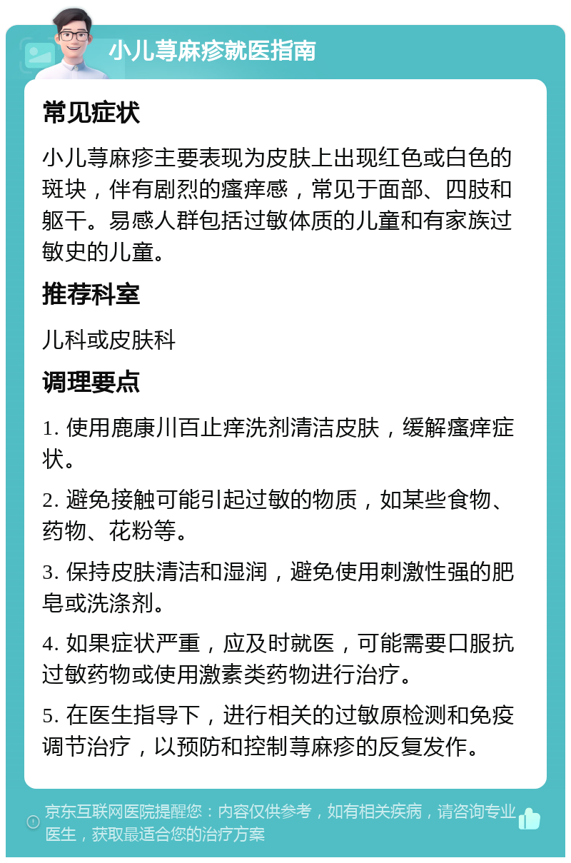 小儿荨麻疹就医指南 常见症状 小儿荨麻疹主要表现为皮肤上出现红色或白色的斑块，伴有剧烈的瘙痒感，常见于面部、四肢和躯干。易感人群包括过敏体质的儿童和有家族过敏史的儿童。 推荐科室 儿科或皮肤科 调理要点 1. 使用鹿康川百止痒洗剂清洁皮肤，缓解瘙痒症状。 2. 避免接触可能引起过敏的物质，如某些食物、药物、花粉等。 3. 保持皮肤清洁和湿润，避免使用刺激性强的肥皂或洗涤剂。 4. 如果症状严重，应及时就医，可能需要口服抗过敏药物或使用激素类药物进行治疗。 5. 在医生指导下，进行相关的过敏原检测和免疫调节治疗，以预防和控制荨麻疹的反复发作。