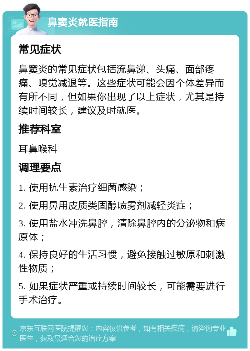 鼻窦炎就医指南 常见症状 鼻窦炎的常见症状包括流鼻涕、头痛、面部疼痛、嗅觉减退等。这些症状可能会因个体差异而有所不同，但如果你出现了以上症状，尤其是持续时间较长，建议及时就医。 推荐科室 耳鼻喉科 调理要点 1. 使用抗生素治疗细菌感染； 2. 使用鼻用皮质类固醇喷雾剂减轻炎症； 3. 使用盐水冲洗鼻腔，清除鼻腔内的分泌物和病原体； 4. 保持良好的生活习惯，避免接触过敏原和刺激性物质； 5. 如果症状严重或持续时间较长，可能需要进行手术治疗。