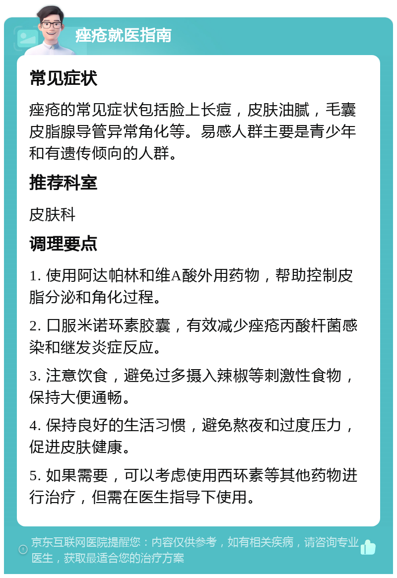 痤疮就医指南 常见症状 痤疮的常见症状包括脸上长痘，皮肤油腻，毛囊皮脂腺导管异常角化等。易感人群主要是青少年和有遗传倾向的人群。 推荐科室 皮肤科 调理要点 1. 使用阿达帕林和维A酸外用药物，帮助控制皮脂分泌和角化过程。 2. 口服米诺环素胶囊，有效减少痤疮丙酸杆菌感染和继发炎症反应。 3. 注意饮食，避免过多摄入辣椒等刺激性食物，保持大便通畅。 4. 保持良好的生活习惯，避免熬夜和过度压力，促进皮肤健康。 5. 如果需要，可以考虑使用西环素等其他药物进行治疗，但需在医生指导下使用。