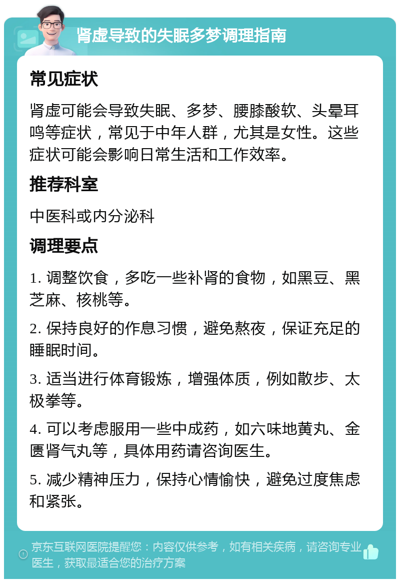 肾虚导致的失眠多梦调理指南 常见症状 肾虚可能会导致失眠、多梦、腰膝酸软、头晕耳鸣等症状，常见于中年人群，尤其是女性。这些症状可能会影响日常生活和工作效率。 推荐科室 中医科或内分泌科 调理要点 1. 调整饮食，多吃一些补肾的食物，如黑豆、黑芝麻、核桃等。 2. 保持良好的作息习惯，避免熬夜，保证充足的睡眠时间。 3. 适当进行体育锻炼，增强体质，例如散步、太极拳等。 4. 可以考虑服用一些中成药，如六味地黄丸、金匮肾气丸等，具体用药请咨询医生。 5. 减少精神压力，保持心情愉快，避免过度焦虑和紧张。