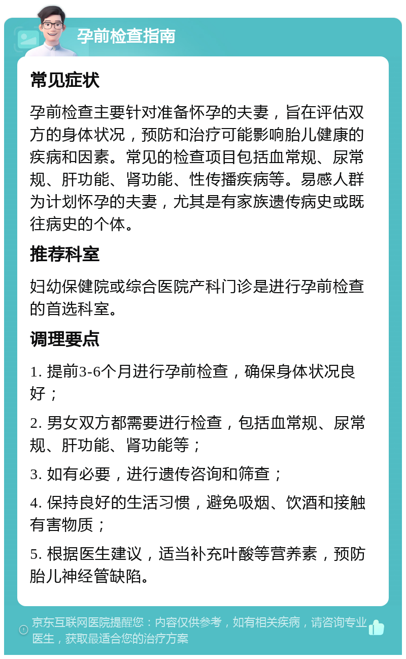 孕前检查指南 常见症状 孕前检查主要针对准备怀孕的夫妻，旨在评估双方的身体状况，预防和治疗可能影响胎儿健康的疾病和因素。常见的检查项目包括血常规、尿常规、肝功能、肾功能、性传播疾病等。易感人群为计划怀孕的夫妻，尤其是有家族遗传病史或既往病史的个体。 推荐科室 妇幼保健院或综合医院产科门诊是进行孕前检查的首选科室。 调理要点 1. 提前3-6个月进行孕前检查，确保身体状况良好； 2. 男女双方都需要进行检查，包括血常规、尿常规、肝功能、肾功能等； 3. 如有必要，进行遗传咨询和筛查； 4. 保持良好的生活习惯，避免吸烟、饮酒和接触有害物质； 5. 根据医生建议，适当补充叶酸等营养素，预防胎儿神经管缺陷。