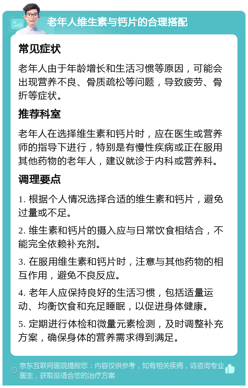 老年人维生素与钙片的合理搭配 常见症状 老年人由于年龄增长和生活习惯等原因，可能会出现营养不良、骨质疏松等问题，导致疲劳、骨折等症状。 推荐科室 老年人在选择维生素和钙片时，应在医生或营养师的指导下进行，特别是有慢性疾病或正在服用其他药物的老年人，建议就诊于内科或营养科。 调理要点 1. 根据个人情况选择合适的维生素和钙片，避免过量或不足。 2. 维生素和钙片的摄入应与日常饮食相结合，不能完全依赖补充剂。 3. 在服用维生素和钙片时，注意与其他药物的相互作用，避免不良反应。 4. 老年人应保持良好的生活习惯，包括适量运动、均衡饮食和充足睡眠，以促进身体健康。 5. 定期进行体检和微量元素检测，及时调整补充方案，确保身体的营养需求得到满足。