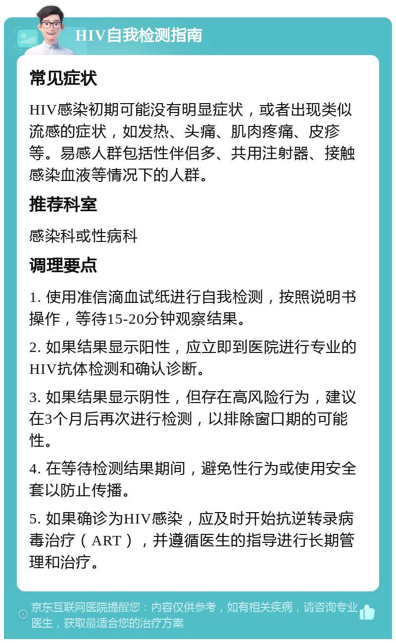 HIV自我检测指南 常见症状 HIV感染初期可能没有明显症状，或者出现类似流感的症状，如发热、头痛、肌肉疼痛、皮疹等。易感人群包括性伴侣多、共用注射器、接触感染血液等情况下的人群。 推荐科室 感染科或性病科 调理要点 1. 使用准信滴血试纸进行自我检测，按照说明书操作，等待15-20分钟观察结果。 2. 如果结果显示阳性，应立即到医院进行专业的HIV抗体检测和确认诊断。 3. 如果结果显示阴性，但存在高风险行为，建议在3个月后再次进行检测，以排除窗口期的可能性。 4. 在等待检测结果期间，避免性行为或使用安全套以防止传播。 5. 如果确诊为HIV感染，应及时开始抗逆转录病毒治疗（ART），并遵循医生的指导进行长期管理和治疗。