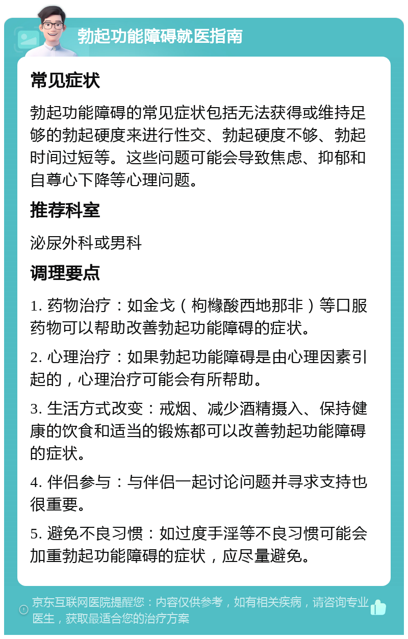 勃起功能障碍就医指南 常见症状 勃起功能障碍的常见症状包括无法获得或维持足够的勃起硬度来进行性交、勃起硬度不够、勃起时间过短等。这些问题可能会导致焦虑、抑郁和自尊心下降等心理问题。 推荐科室 泌尿外科或男科 调理要点 1. 药物治疗：如金戈（枸橼酸西地那非）等口服药物可以帮助改善勃起功能障碍的症状。 2. 心理治疗：如果勃起功能障碍是由心理因素引起的，心理治疗可能会有所帮助。 3. 生活方式改变：戒烟、减少酒精摄入、保持健康的饮食和适当的锻炼都可以改善勃起功能障碍的症状。 4. 伴侣参与：与伴侣一起讨论问题并寻求支持也很重要。 5. 避免不良习惯：如过度手淫等不良习惯可能会加重勃起功能障碍的症状，应尽量避免。