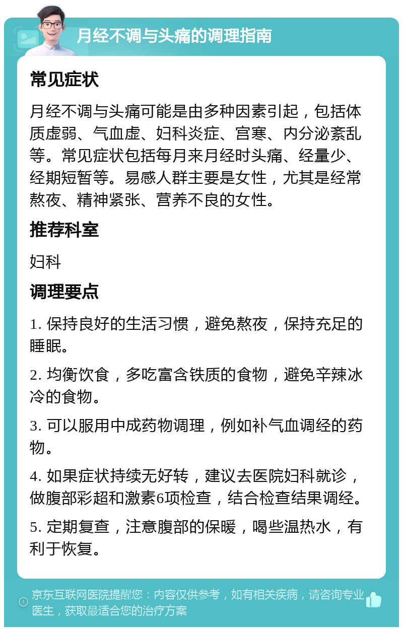 月经不调与头痛的调理指南 常见症状 月经不调与头痛可能是由多种因素引起，包括体质虚弱、气血虚、妇科炎症、宫寒、内分泌紊乱等。常见症状包括每月来月经时头痛、经量少、经期短暂等。易感人群主要是女性，尤其是经常熬夜、精神紧张、营养不良的女性。 推荐科室 妇科 调理要点 1. 保持良好的生活习惯，避免熬夜，保持充足的睡眠。 2. 均衡饮食，多吃富含铁质的食物，避免辛辣冰冷的食物。 3. 可以服用中成药物调理，例如补气血调经的药物。 4. 如果症状持续无好转，建议去医院妇科就诊，做腹部彩超和激素6项检查，结合检查结果调经。 5. 定期复查，注意腹部的保暖，喝些温热水，有利于恢复。