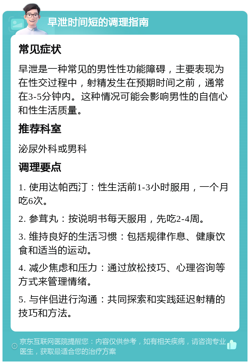 早泄时间短的调理指南 常见症状 早泄是一种常见的男性性功能障碍，主要表现为在性交过程中，射精发生在预期时间之前，通常在3-5分钟内。这种情况可能会影响男性的自信心和性生活质量。 推荐科室 泌尿外科或男科 调理要点 1. 使用达帕西汀：性生活前1-3小时服用，一个月吃6次。 2. 参茸丸：按说明书每天服用，先吃2-4周。 3. 维持良好的生活习惯：包括规律作息、健康饮食和适当的运动。 4. 减少焦虑和压力：通过放松技巧、心理咨询等方式来管理情绪。 5. 与伴侣进行沟通：共同探索和实践延迟射精的技巧和方法。