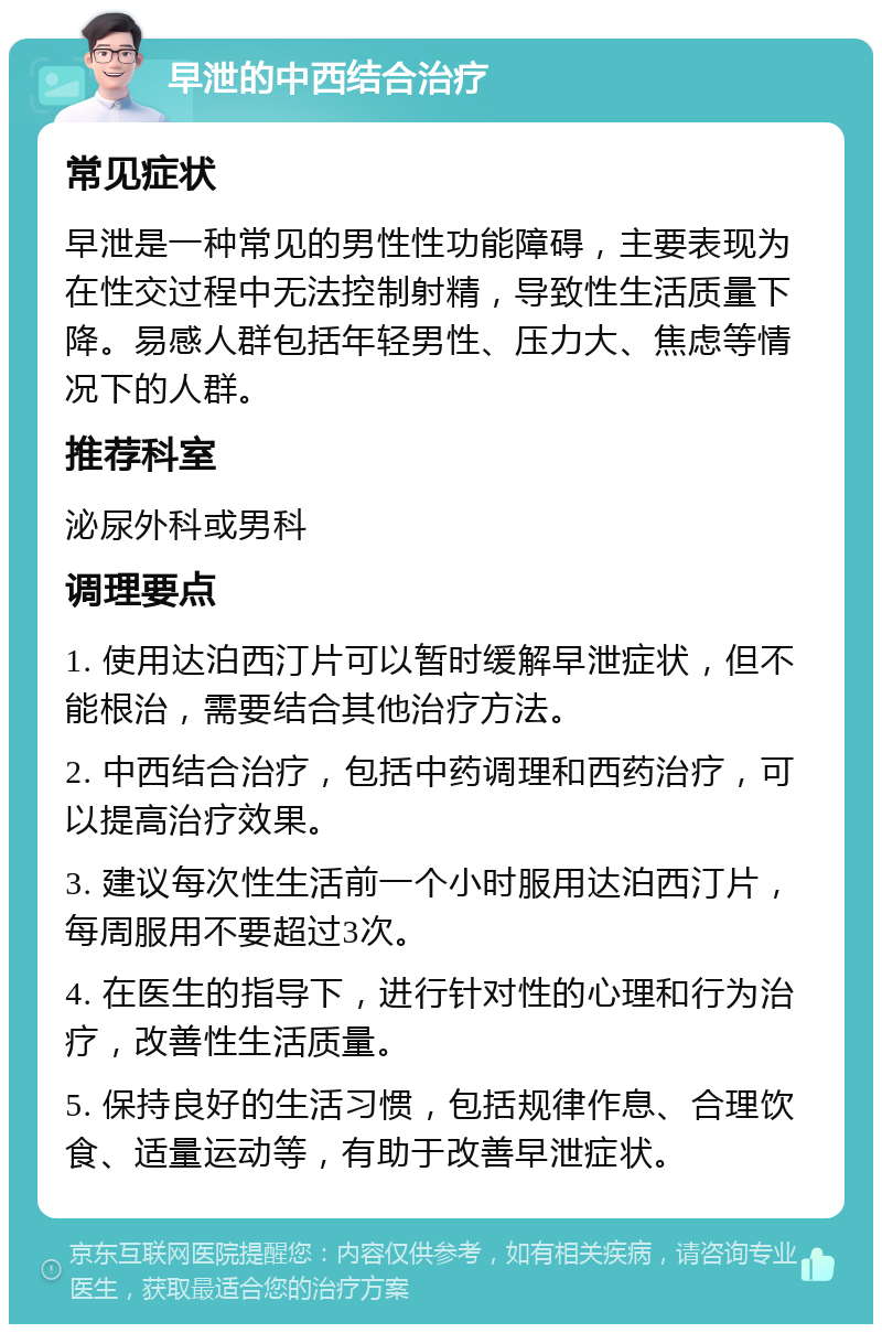 早泄的中西结合治疗 常见症状 早泄是一种常见的男性性功能障碍，主要表现为在性交过程中无法控制射精，导致性生活质量下降。易感人群包括年轻男性、压力大、焦虑等情况下的人群。 推荐科室 泌尿外科或男科 调理要点 1. 使用达泊西汀片可以暂时缓解早泄症状，但不能根治，需要结合其他治疗方法。 2. 中西结合治疗，包括中药调理和西药治疗，可以提高治疗效果。 3. 建议每次性生活前一个小时服用达泊西汀片，每周服用不要超过3次。 4. 在医生的指导下，进行针对性的心理和行为治疗，改善性生活质量。 5. 保持良好的生活习惯，包括规律作息、合理饮食、适量运动等，有助于改善早泄症状。