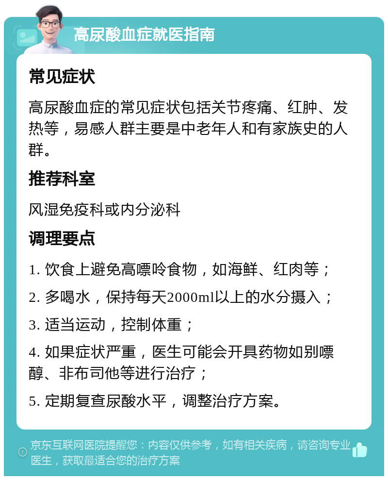 高尿酸血症就医指南 常见症状 高尿酸血症的常见症状包括关节疼痛、红肿、发热等，易感人群主要是中老年人和有家族史的人群。 推荐科室 风湿免疫科或内分泌科 调理要点 1. 饮食上避免高嘌呤食物，如海鲜、红肉等； 2. 多喝水，保持每天2000ml以上的水分摄入； 3. 适当运动，控制体重； 4. 如果症状严重，医生可能会开具药物如别嘌醇、非布司他等进行治疗； 5. 定期复查尿酸水平，调整治疗方案。