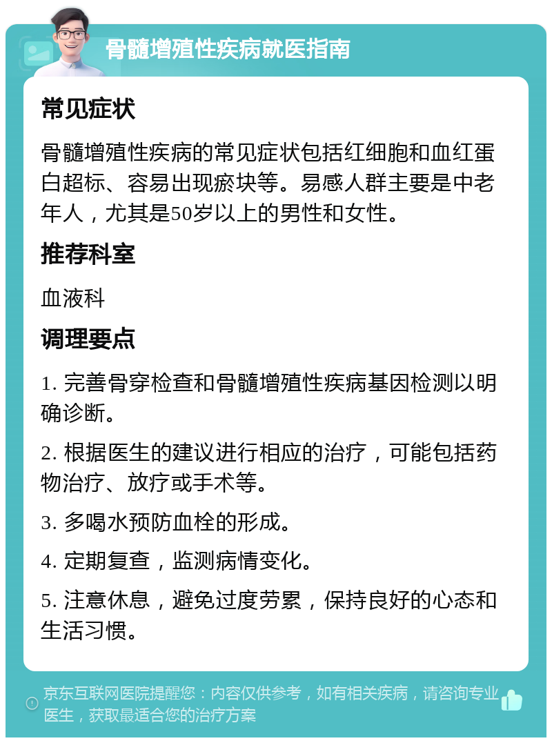 骨髓增殖性疾病就医指南 常见症状 骨髓增殖性疾病的常见症状包括红细胞和血红蛋白超标、容易出现瘀块等。易感人群主要是中老年人，尤其是50岁以上的男性和女性。 推荐科室 血液科 调理要点 1. 完善骨穿检查和骨髓增殖性疾病基因检测以明确诊断。 2. 根据医生的建议进行相应的治疗，可能包括药物治疗、放疗或手术等。 3. 多喝水预防血栓的形成。 4. 定期复查，监测病情变化。 5. 注意休息，避免过度劳累，保持良好的心态和生活习惯。