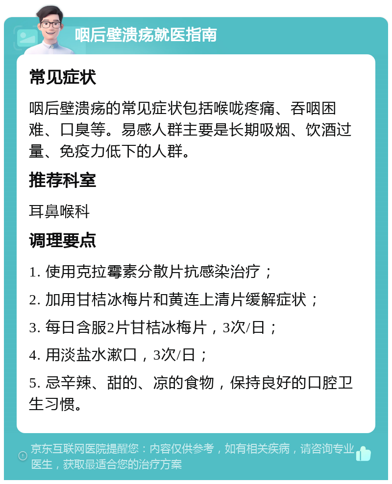 咽后壁溃疡就医指南 常见症状 咽后壁溃疡的常见症状包括喉咙疼痛、吞咽困难、口臭等。易感人群主要是长期吸烟、饮酒过量、免疫力低下的人群。 推荐科室 耳鼻喉科 调理要点 1. 使用克拉霉素分散片抗感染治疗； 2. 加用甘桔冰梅片和黄连上清片缓解症状； 3. 每日含服2片甘桔冰梅片，3次/日； 4. 用淡盐水漱口，3次/日； 5. 忌辛辣、甜的、凉的食物，保持良好的口腔卫生习惯。