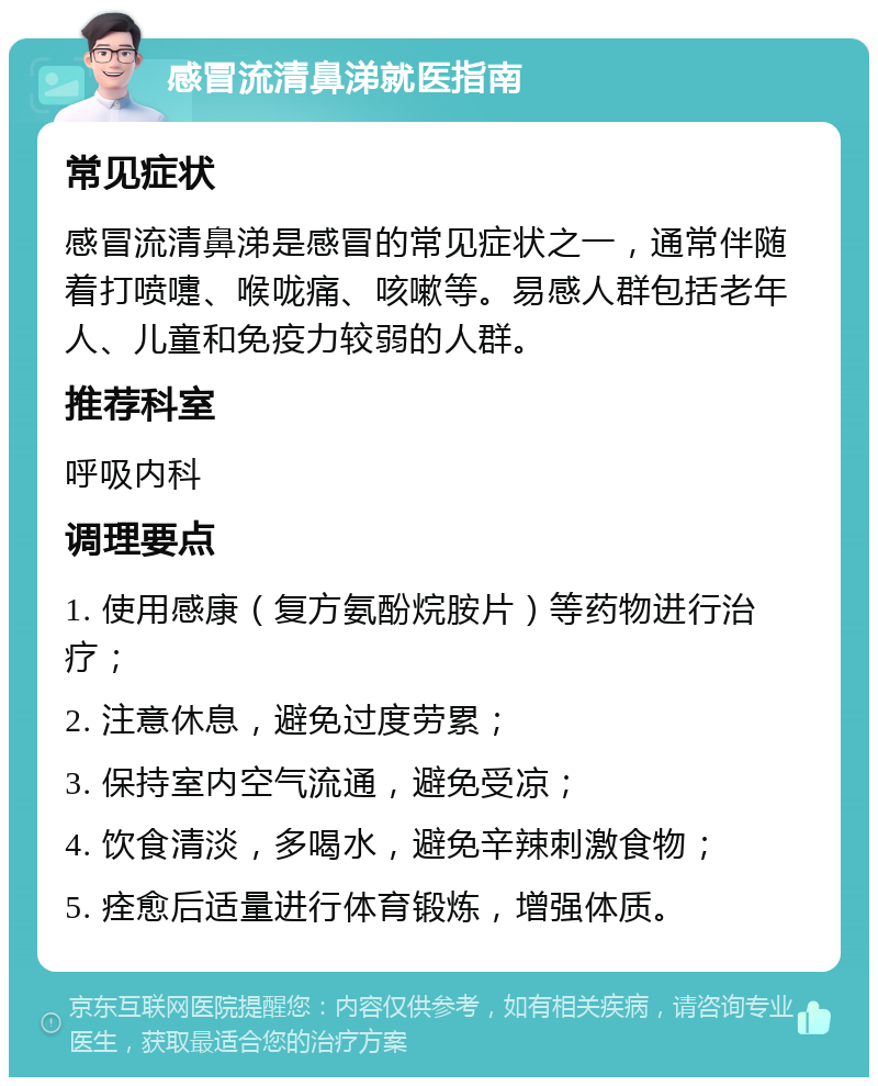 感冒流清鼻涕就医指南 常见症状 感冒流清鼻涕是感冒的常见症状之一，通常伴随着打喷嚏、喉咙痛、咳嗽等。易感人群包括老年人、儿童和免疫力较弱的人群。 推荐科室 呼吸内科 调理要点 1. 使用感康（复方氨酚烷胺片）等药物进行治疗； 2. 注意休息，避免过度劳累； 3. 保持室内空气流通，避免受凉； 4. 饮食清淡，多喝水，避免辛辣刺激食物； 5. 痊愈后适量进行体育锻炼，增强体质。