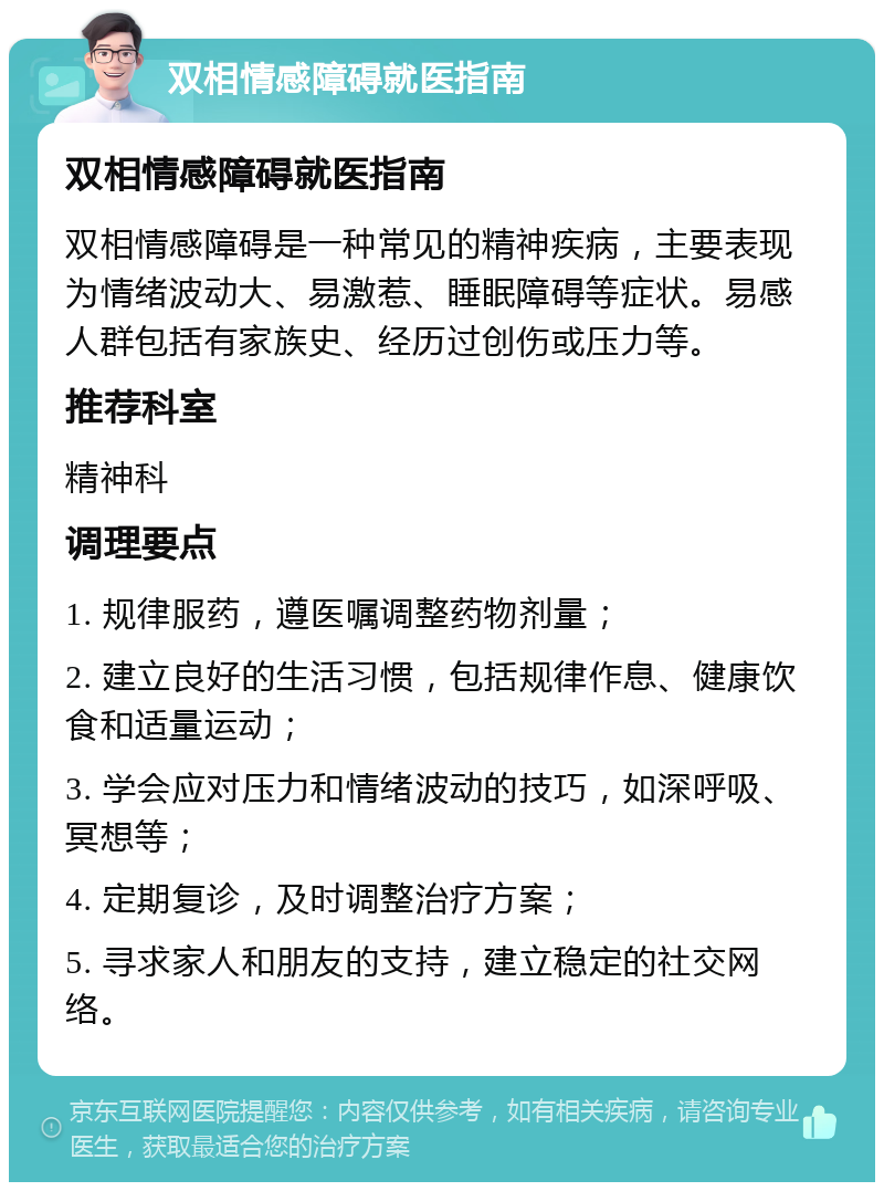 双相情感障碍就医指南 双相情感障碍就医指南 双相情感障碍是一种常见的精神疾病，主要表现为情绪波动大、易激惹、睡眠障碍等症状。易感人群包括有家族史、经历过创伤或压力等。 推荐科室 精神科 调理要点 1. 规律服药，遵医嘱调整药物剂量； 2. 建立良好的生活习惯，包括规律作息、健康饮食和适量运动； 3. 学会应对压力和情绪波动的技巧，如深呼吸、冥想等； 4. 定期复诊，及时调整治疗方案； 5. 寻求家人和朋友的支持，建立稳定的社交网络。