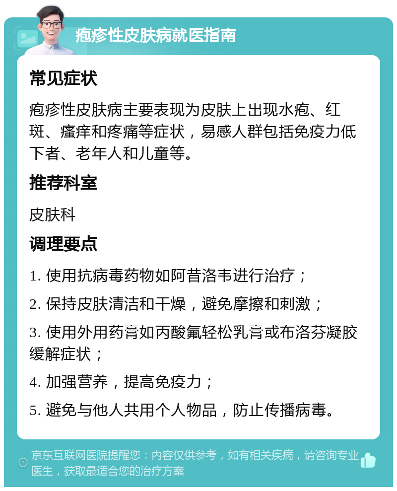 疱疹性皮肤病就医指南 常见症状 疱疹性皮肤病主要表现为皮肤上出现水疱、红斑、瘙痒和疼痛等症状，易感人群包括免疫力低下者、老年人和儿童等。 推荐科室 皮肤科 调理要点 1. 使用抗病毒药物如阿昔洛韦进行治疗； 2. 保持皮肤清洁和干燥，避免摩擦和刺激； 3. 使用外用药膏如丙酸氟轻松乳膏或布洛芬凝胶缓解症状； 4. 加强营养，提高免疫力； 5. 避免与他人共用个人物品，防止传播病毒。