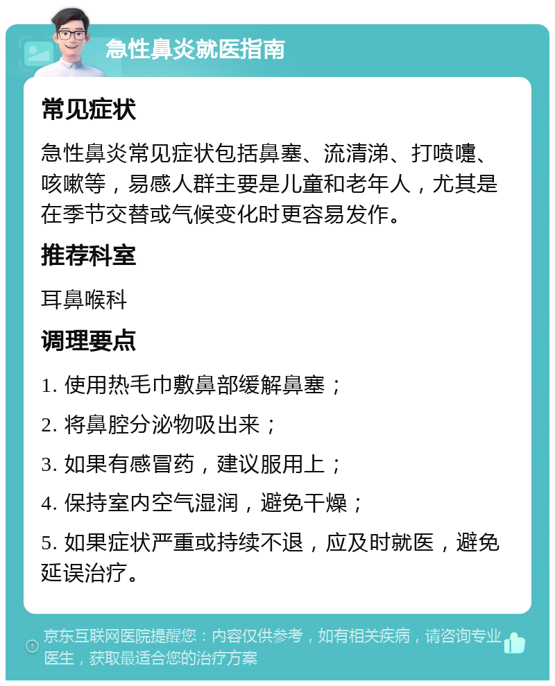 急性鼻炎就医指南 常见症状 急性鼻炎常见症状包括鼻塞、流清涕、打喷嚏、咳嗽等，易感人群主要是儿童和老年人，尤其是在季节交替或气候变化时更容易发作。 推荐科室 耳鼻喉科 调理要点 1. 使用热毛巾敷鼻部缓解鼻塞； 2. 将鼻腔分泌物吸出来； 3. 如果有感冒药，建议服用上； 4. 保持室内空气湿润，避免干燥； 5. 如果症状严重或持续不退，应及时就医，避免延误治疗。