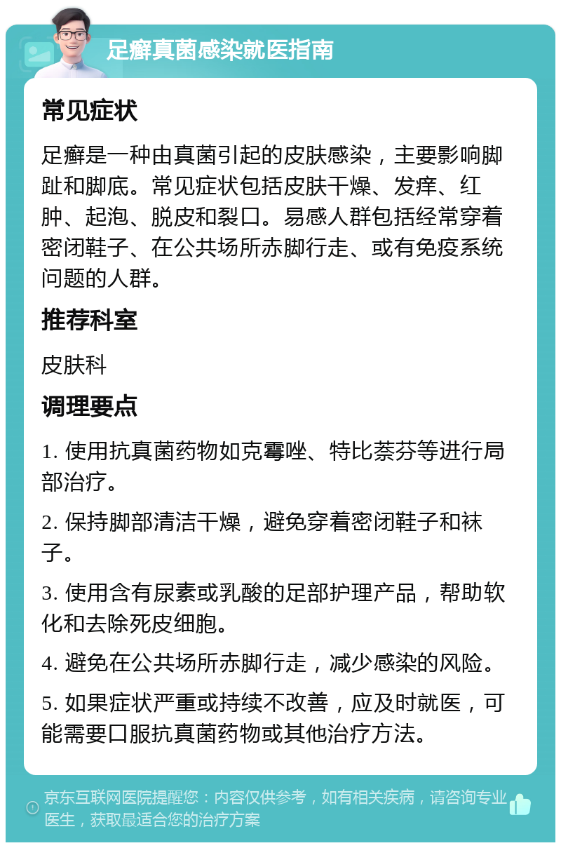 足癣真菌感染就医指南 常见症状 足癣是一种由真菌引起的皮肤感染，主要影响脚趾和脚底。常见症状包括皮肤干燥、发痒、红肿、起泡、脱皮和裂口。易感人群包括经常穿着密闭鞋子、在公共场所赤脚行走、或有免疫系统问题的人群。 推荐科室 皮肤科 调理要点 1. 使用抗真菌药物如克霉唑、特比萘芬等进行局部治疗。 2. 保持脚部清洁干燥，避免穿着密闭鞋子和袜子。 3. 使用含有尿素或乳酸的足部护理产品，帮助软化和去除死皮细胞。 4. 避免在公共场所赤脚行走，减少感染的风险。 5. 如果症状严重或持续不改善，应及时就医，可能需要口服抗真菌药物或其他治疗方法。