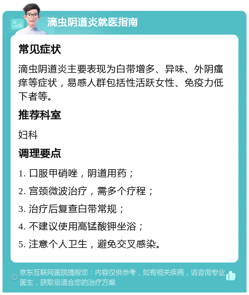 滴虫阴道炎就医指南 常见症状 滴虫阴道炎主要表现为白带增多、异味、外阴瘙痒等症状，易感人群包括性活跃女性、免疫力低下者等。 推荐科室 妇科 调理要点 1. 口服甲硝唑，阴道用药； 2. 宫颈微波治疗，需多个疗程； 3. 治疗后复查白带常规； 4. 不建议使用高锰酸钾坐浴； 5. 注意个人卫生，避免交叉感染。